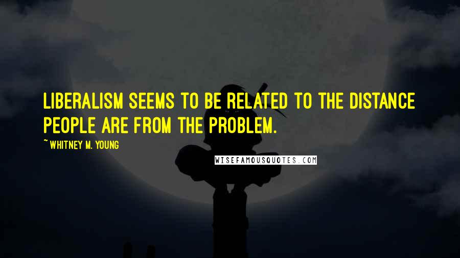 Whitney M. Young Quotes: Liberalism seems to be related to the distance people are from the problem.