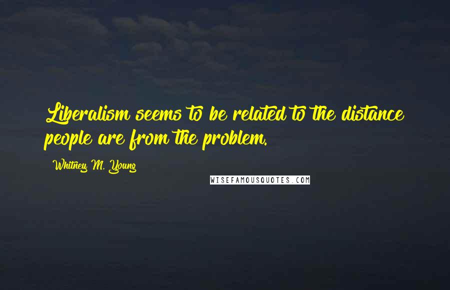 Whitney M. Young Quotes: Liberalism seems to be related to the distance people are from the problem.