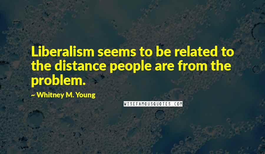 Whitney M. Young Quotes: Liberalism seems to be related to the distance people are from the problem.