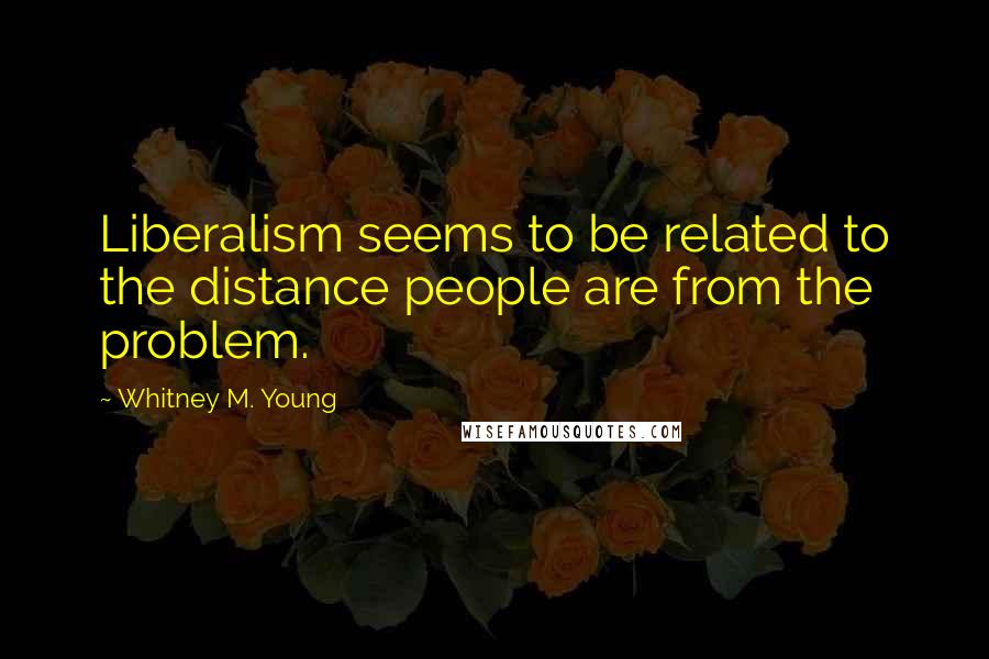 Whitney M. Young Quotes: Liberalism seems to be related to the distance people are from the problem.