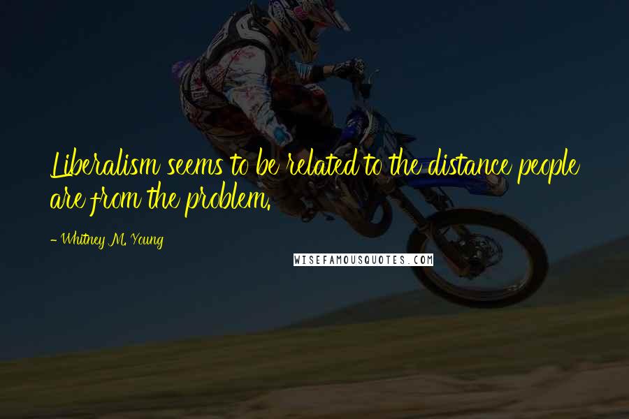 Whitney M. Young Quotes: Liberalism seems to be related to the distance people are from the problem.