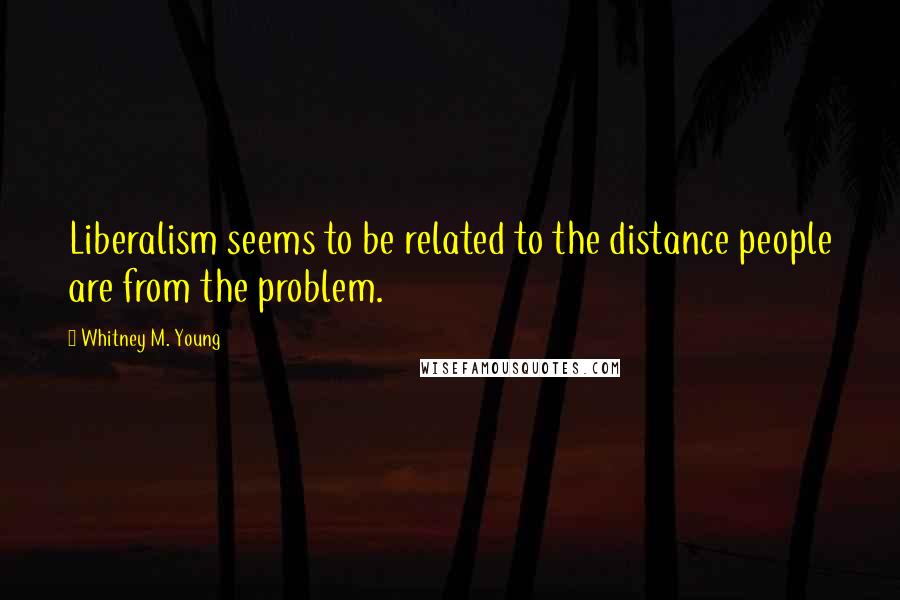 Whitney M. Young Quotes: Liberalism seems to be related to the distance people are from the problem.