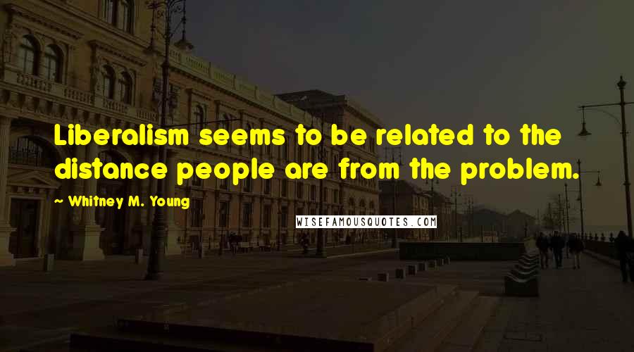 Whitney M. Young Quotes: Liberalism seems to be related to the distance people are from the problem.