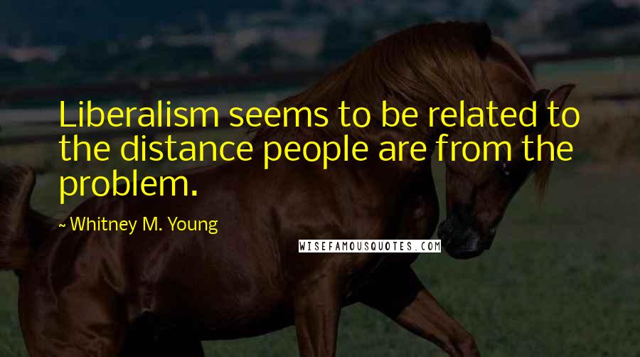 Whitney M. Young Quotes: Liberalism seems to be related to the distance people are from the problem.