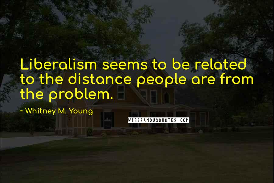 Whitney M. Young Quotes: Liberalism seems to be related to the distance people are from the problem.