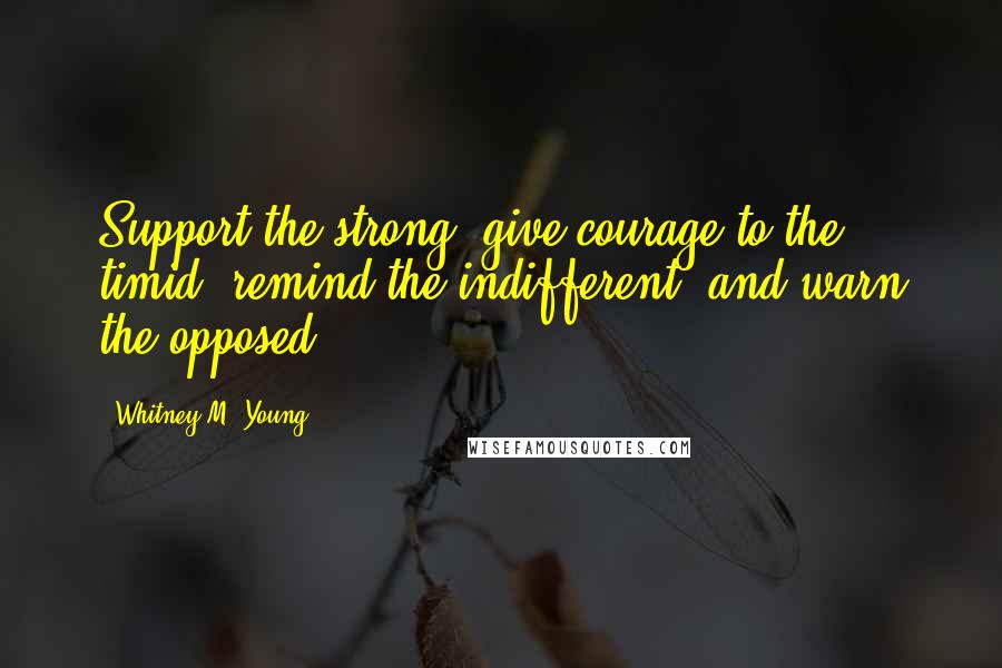 Whitney M. Young Quotes: Support the strong, give courage to the timid, remind the indifferent, and warn the opposed.