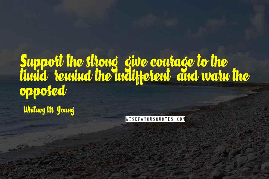 Whitney M. Young Quotes: Support the strong, give courage to the timid, remind the indifferent, and warn the opposed.