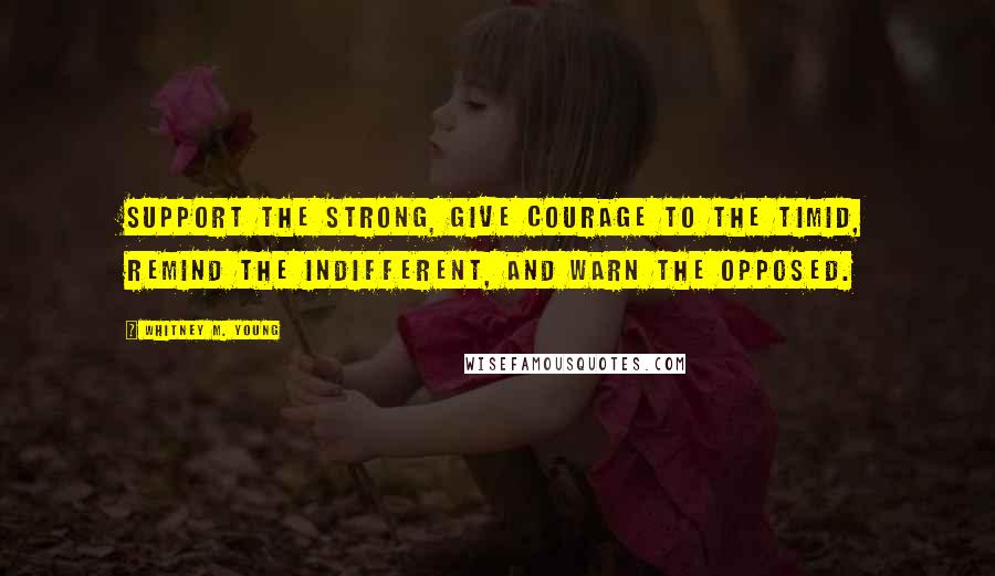 Whitney M. Young Quotes: Support the strong, give courage to the timid, remind the indifferent, and warn the opposed.