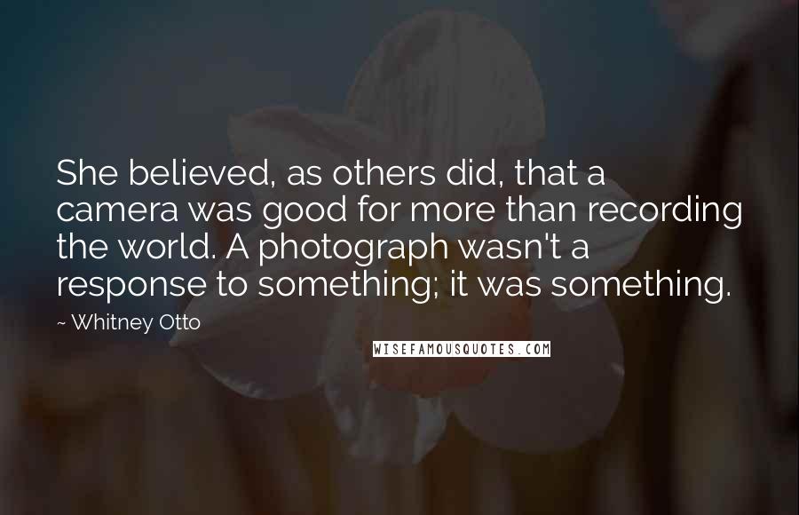 Whitney Otto Quotes: She believed, as others did, that a camera was good for more than recording the world. A photograph wasn't a response to something; it was something.