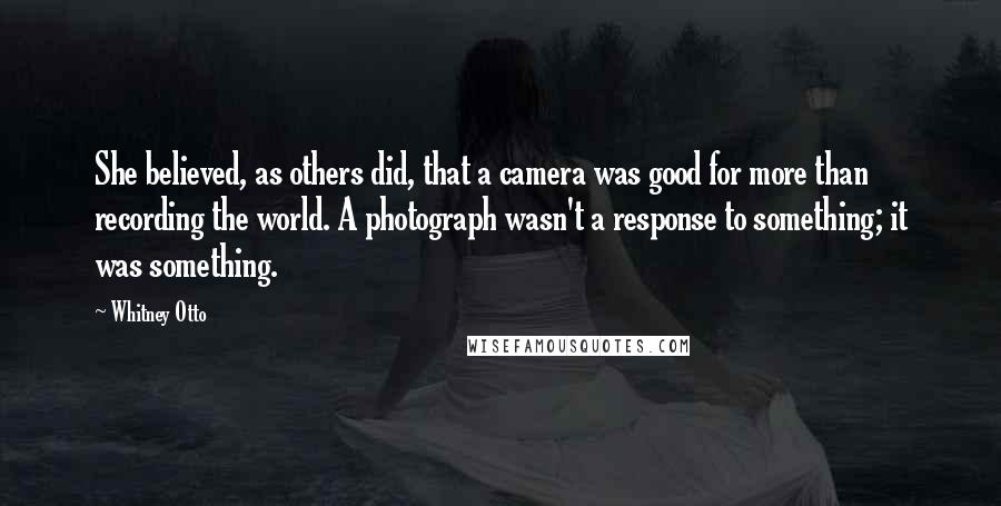 Whitney Otto Quotes: She believed, as others did, that a camera was good for more than recording the world. A photograph wasn't a response to something; it was something.