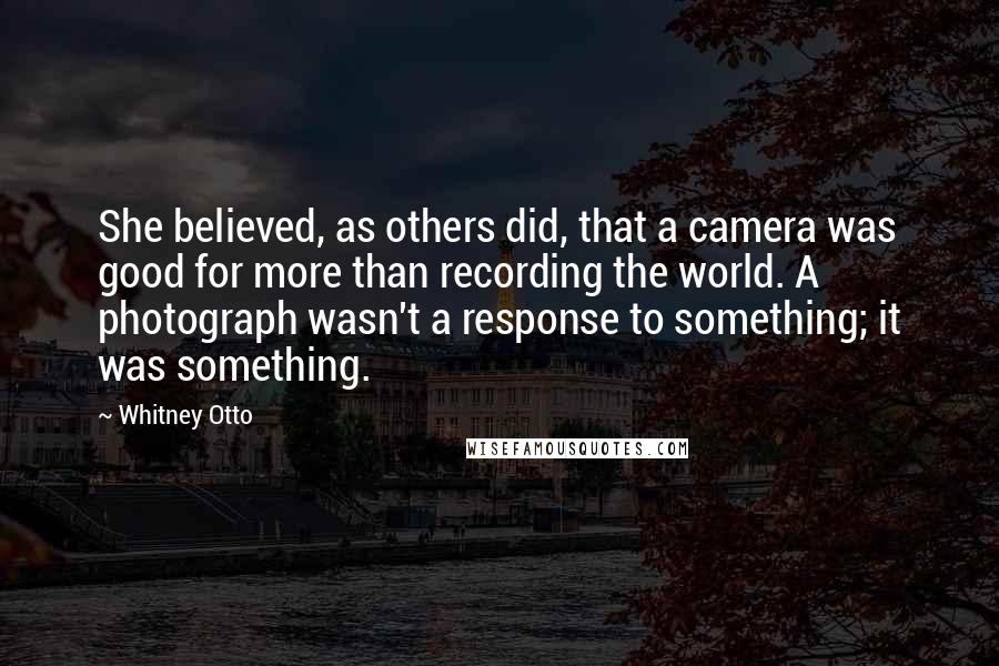 Whitney Otto Quotes: She believed, as others did, that a camera was good for more than recording the world. A photograph wasn't a response to something; it was something.