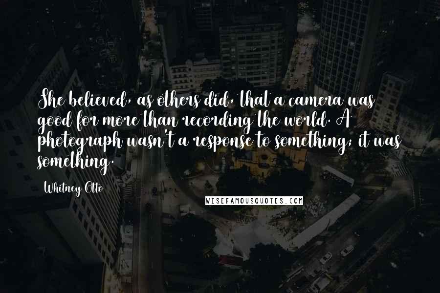 Whitney Otto Quotes: She believed, as others did, that a camera was good for more than recording the world. A photograph wasn't a response to something; it was something.