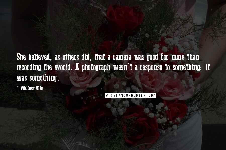 Whitney Otto Quotes: She believed, as others did, that a camera was good for more than recording the world. A photograph wasn't a response to something; it was something.