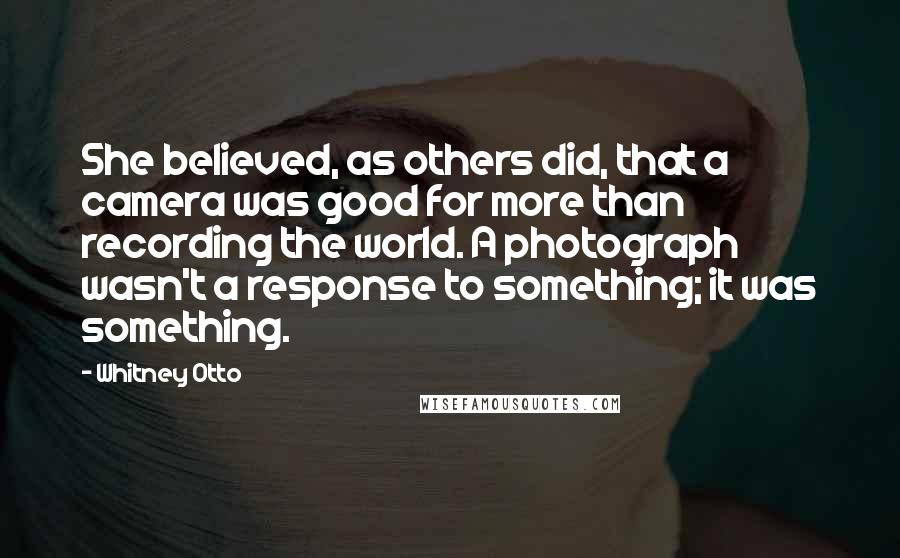 Whitney Otto Quotes: She believed, as others did, that a camera was good for more than recording the world. A photograph wasn't a response to something; it was something.