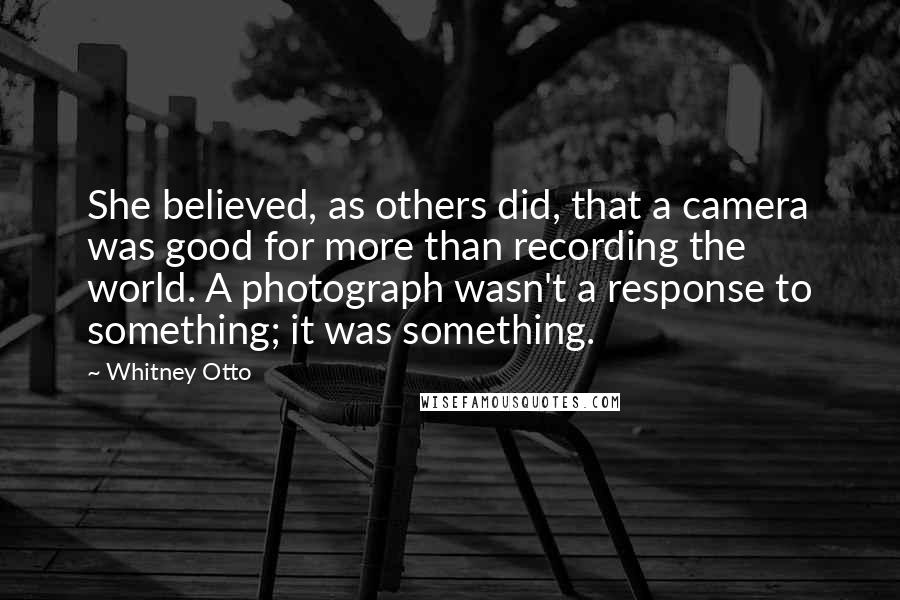 Whitney Otto Quotes: She believed, as others did, that a camera was good for more than recording the world. A photograph wasn't a response to something; it was something.