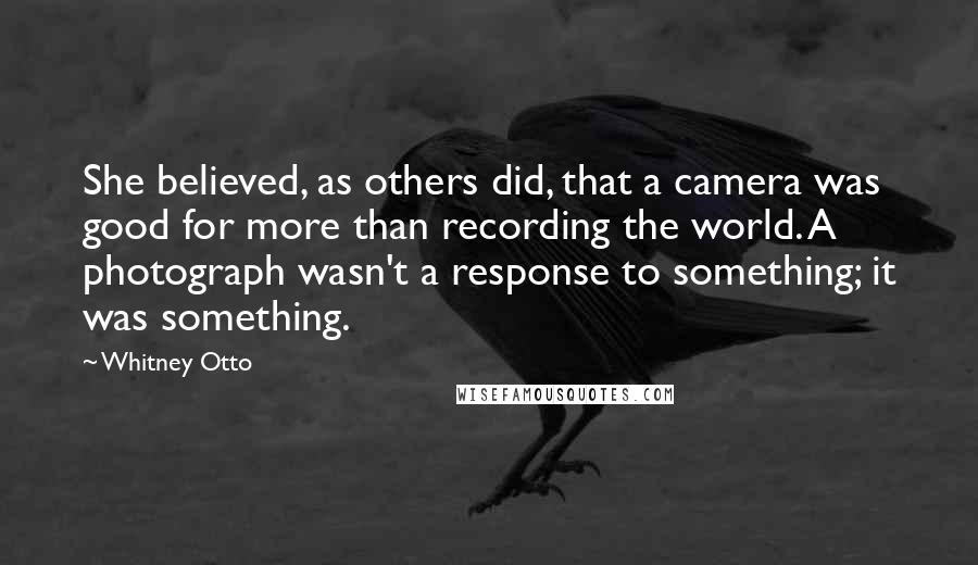 Whitney Otto Quotes: She believed, as others did, that a camera was good for more than recording the world. A photograph wasn't a response to something; it was something.