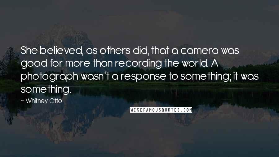 Whitney Otto Quotes: She believed, as others did, that a camera was good for more than recording the world. A photograph wasn't a response to something; it was something.