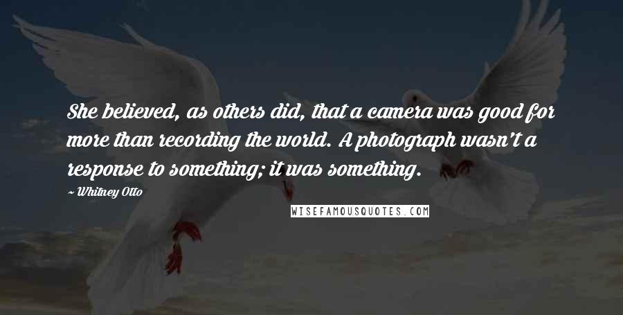 Whitney Otto Quotes: She believed, as others did, that a camera was good for more than recording the world. A photograph wasn't a response to something; it was something.