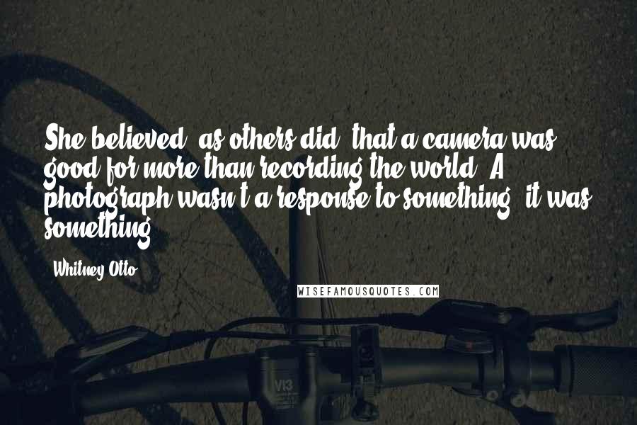 Whitney Otto Quotes: She believed, as others did, that a camera was good for more than recording the world. A photograph wasn't a response to something; it was something.