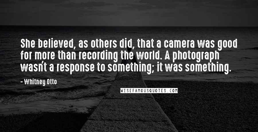 Whitney Otto Quotes: She believed, as others did, that a camera was good for more than recording the world. A photograph wasn't a response to something; it was something.