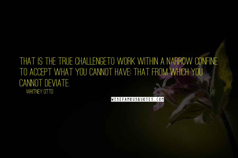 Whitney Otto Quotes: That is the true challengeto work within a narrow confine. To accept what you cannot have; that from which you cannot deviate.