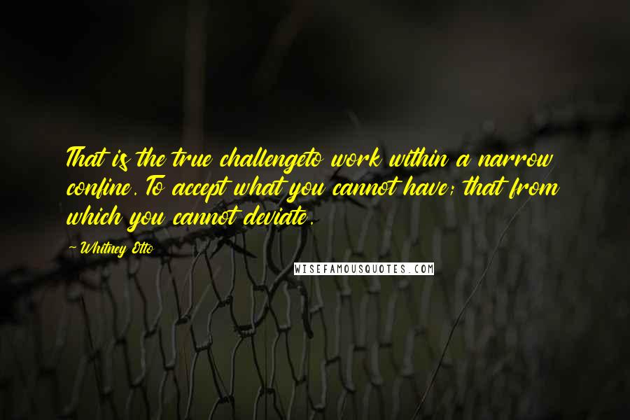 Whitney Otto Quotes: That is the true challengeto work within a narrow confine. To accept what you cannot have; that from which you cannot deviate.