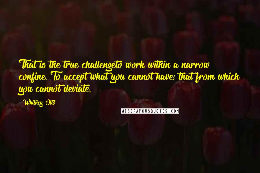 Whitney Otto Quotes: That is the true challengeto work within a narrow confine. To accept what you cannot have; that from which you cannot deviate.