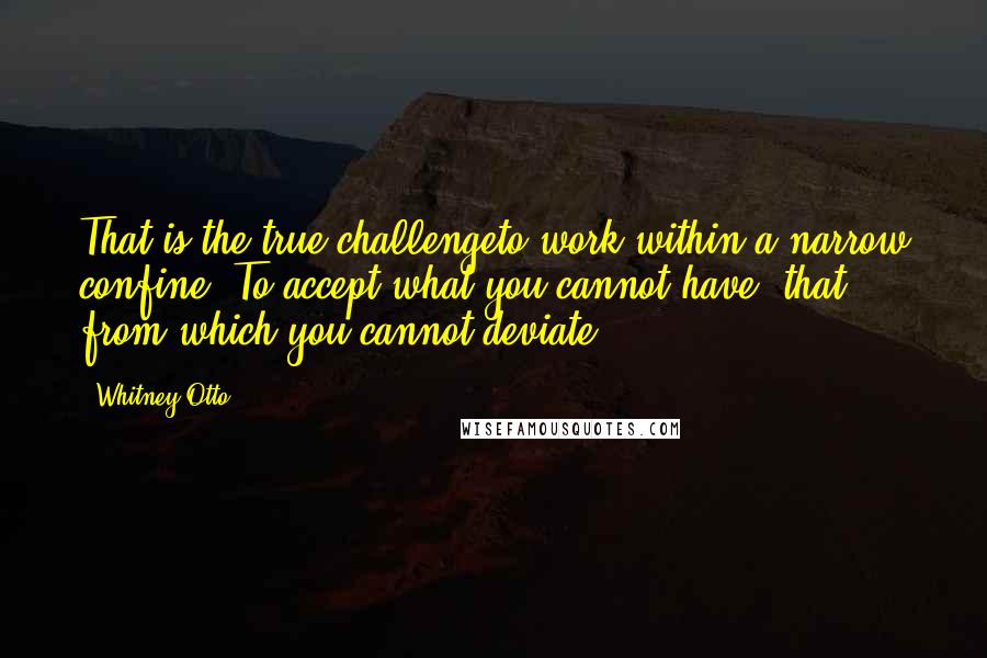 Whitney Otto Quotes: That is the true challengeto work within a narrow confine. To accept what you cannot have; that from which you cannot deviate.