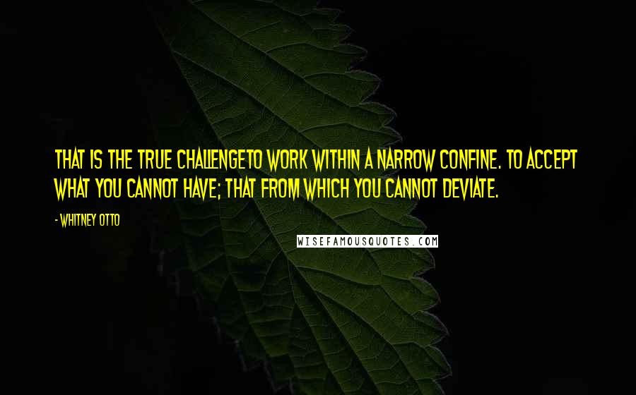 Whitney Otto Quotes: That is the true challengeto work within a narrow confine. To accept what you cannot have; that from which you cannot deviate.