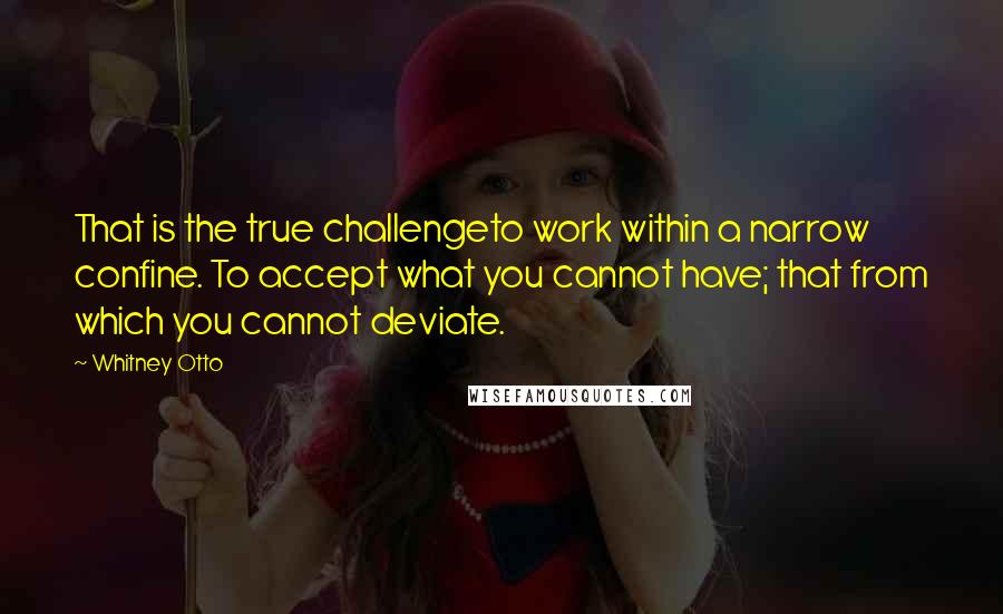 Whitney Otto Quotes: That is the true challengeto work within a narrow confine. To accept what you cannot have; that from which you cannot deviate.