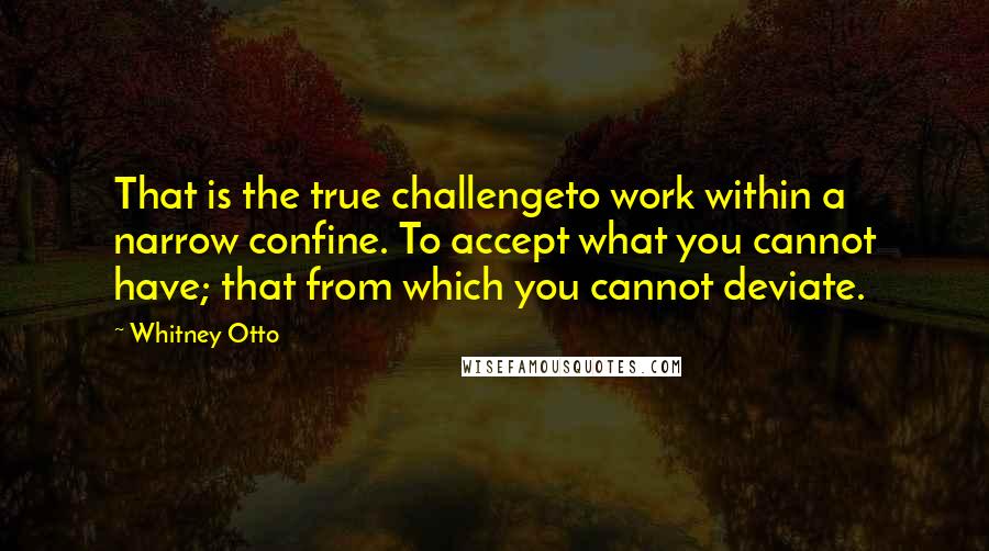 Whitney Otto Quotes: That is the true challengeto work within a narrow confine. To accept what you cannot have; that from which you cannot deviate.