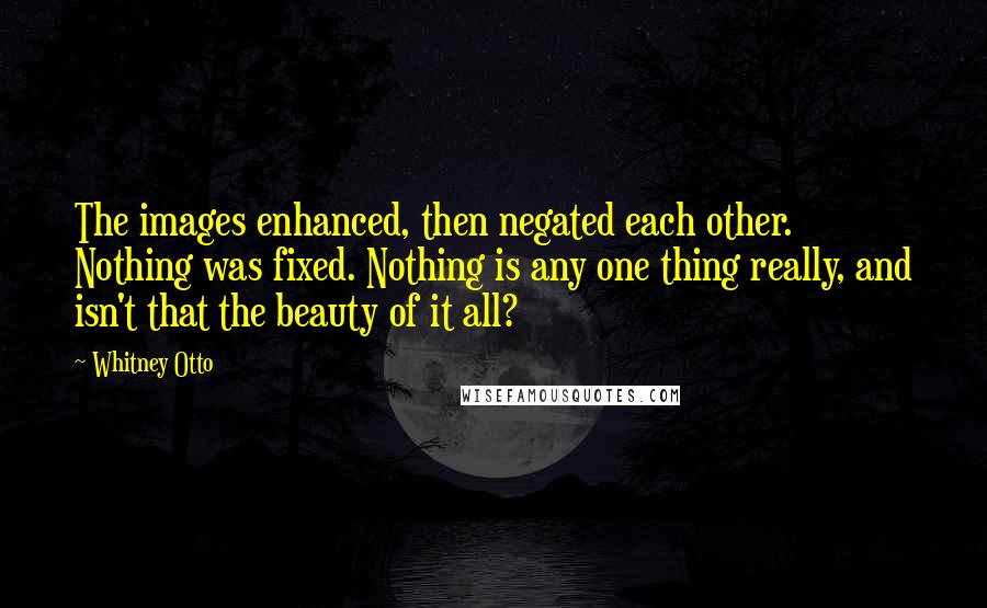 Whitney Otto Quotes: The images enhanced, then negated each other. Nothing was fixed. Nothing is any one thing really, and isn't that the beauty of it all?