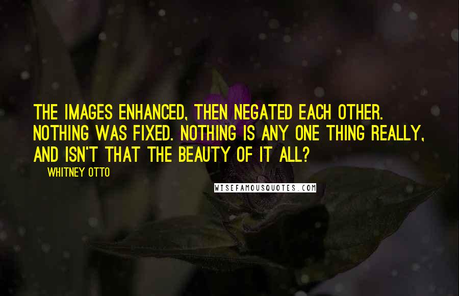 Whitney Otto Quotes: The images enhanced, then negated each other. Nothing was fixed. Nothing is any one thing really, and isn't that the beauty of it all?
