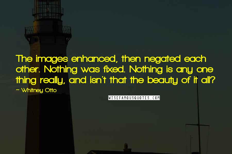 Whitney Otto Quotes: The images enhanced, then negated each other. Nothing was fixed. Nothing is any one thing really, and isn't that the beauty of it all?