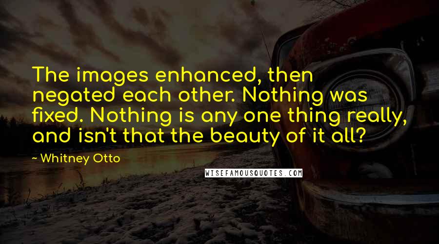 Whitney Otto Quotes: The images enhanced, then negated each other. Nothing was fixed. Nothing is any one thing really, and isn't that the beauty of it all?