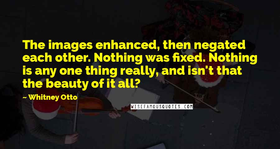 Whitney Otto Quotes: The images enhanced, then negated each other. Nothing was fixed. Nothing is any one thing really, and isn't that the beauty of it all?
