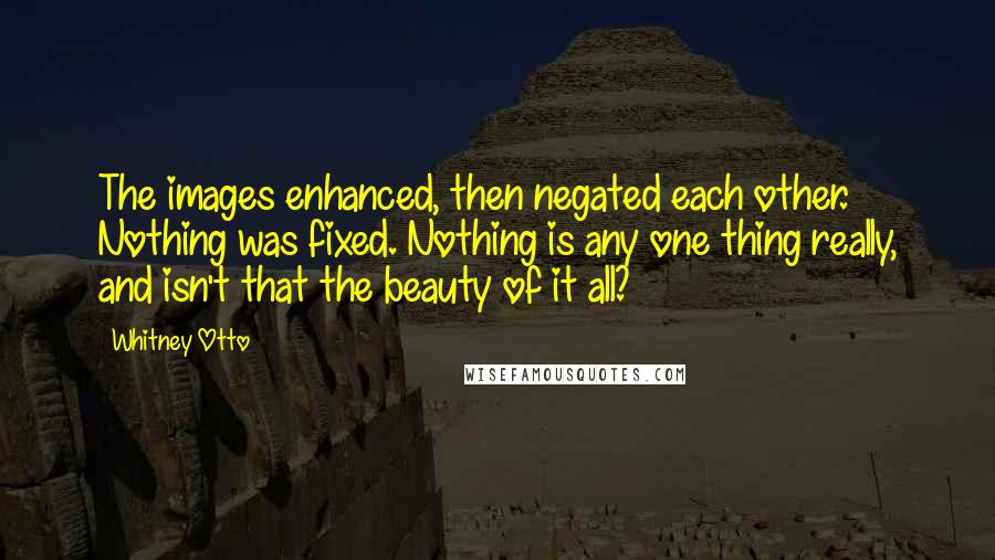 Whitney Otto Quotes: The images enhanced, then negated each other. Nothing was fixed. Nothing is any one thing really, and isn't that the beauty of it all?