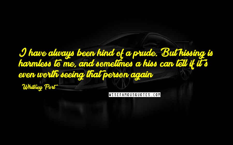 Whitney Port Quotes: I have always been kind of a prude. But kissing is harmless to me, and sometimes a kiss can tell if it's even worth seeing that person again!
