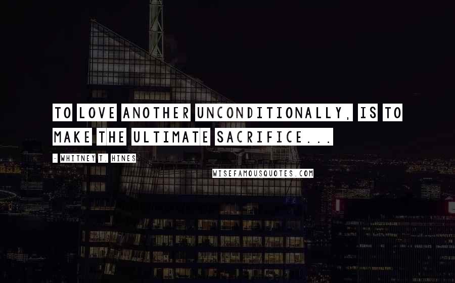 Whitney T. Hines Quotes: To Love another unconditionally, is to make the ultimate sacrifice...