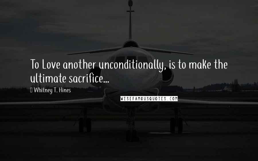 Whitney T. Hines Quotes: To Love another unconditionally, is to make the ultimate sacrifice...