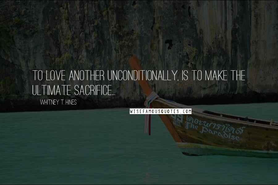 Whitney T. Hines Quotes: To Love another unconditionally, is to make the ultimate sacrifice...