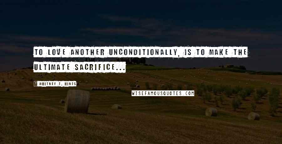 Whitney T. Hines Quotes: To Love another unconditionally, is to make the ultimate sacrifice...