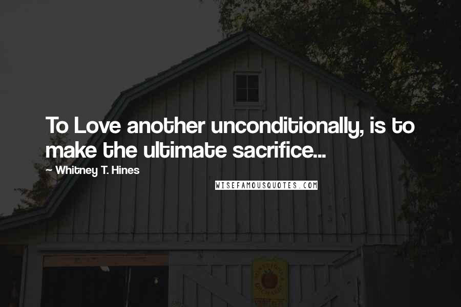 Whitney T. Hines Quotes: To Love another unconditionally, is to make the ultimate sacrifice...