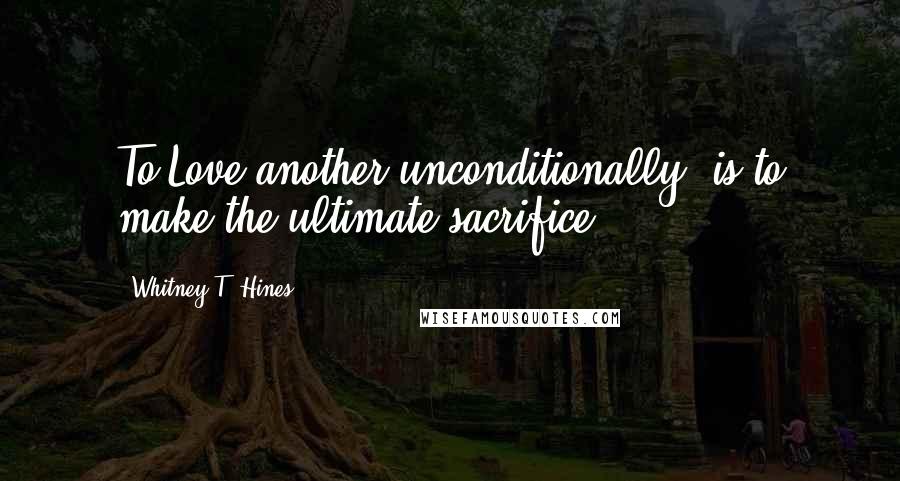 Whitney T. Hines Quotes: To Love another unconditionally, is to make the ultimate sacrifice...