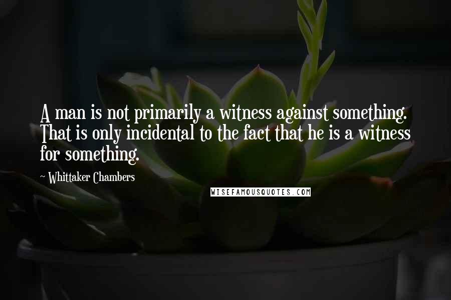 Whittaker Chambers Quotes: A man is not primarily a witness against something. That is only incidental to the fact that he is a witness for something.