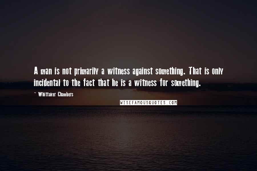 Whittaker Chambers Quotes: A man is not primarily a witness against something. That is only incidental to the fact that he is a witness for something.