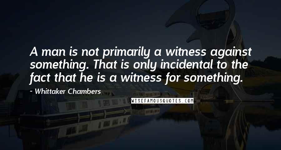 Whittaker Chambers Quotes: A man is not primarily a witness against something. That is only incidental to the fact that he is a witness for something.