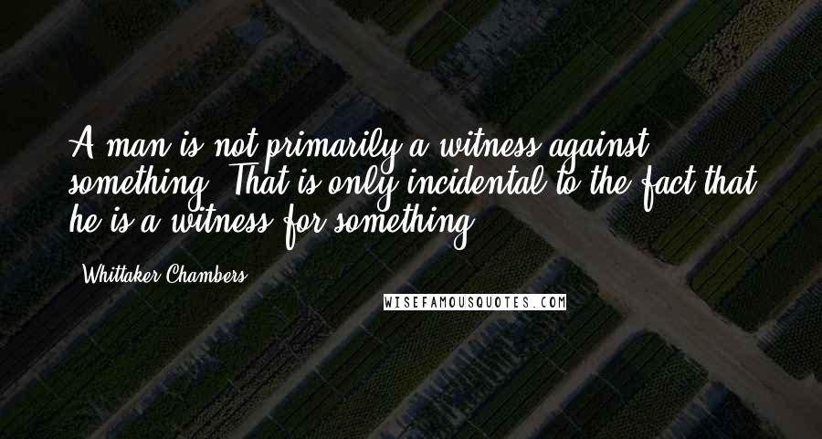 Whittaker Chambers Quotes: A man is not primarily a witness against something. That is only incidental to the fact that he is a witness for something.