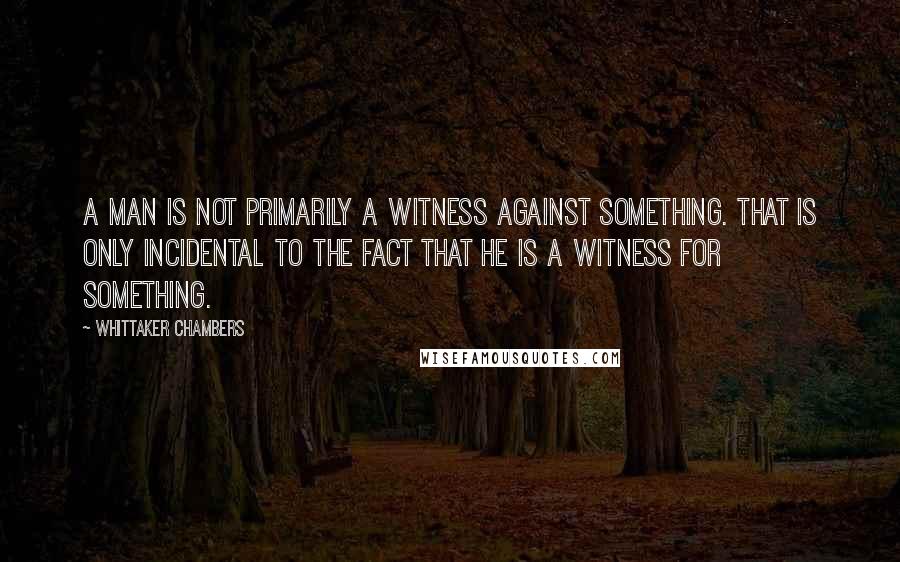 Whittaker Chambers Quotes: A man is not primarily a witness against something. That is only incidental to the fact that he is a witness for something.