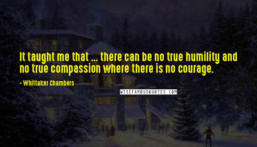 Whittaker Chambers Quotes: It taught me that ... there can be no true humility and no true compassion where there is no courage.